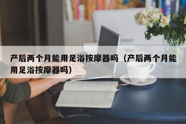 产后两个月能用足浴按摩器吗（产后两个月能用足浴按摩器吗）