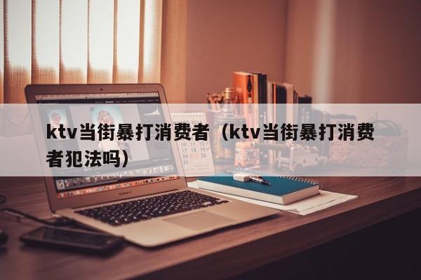 ktv当街暴打消费者（ktv当街暴打消费者犯法吗）