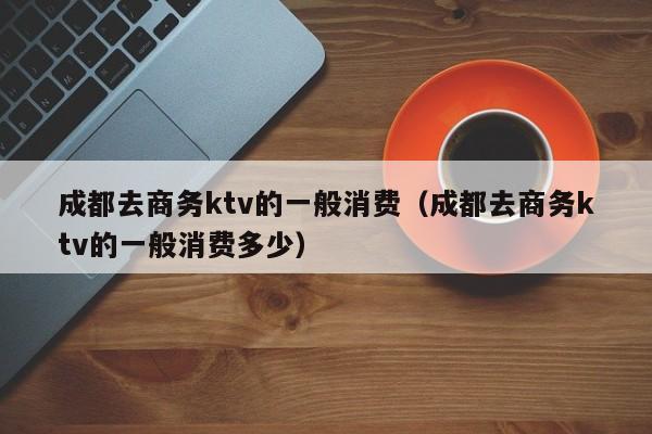 成都去商务ktv的一般消费（成都去商务ktv的一般消费多少）