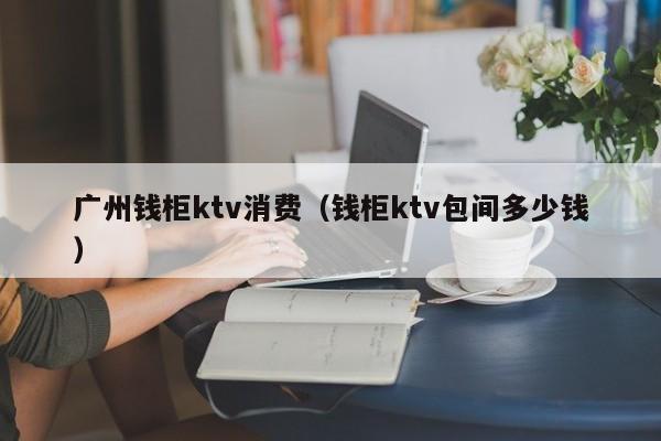 广州钱柜ktv消费（钱柜ktv包间多少钱）