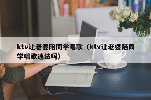 ktv让老婆陪同学唱歌（ktv让老婆陪同学唱歌违法吗）