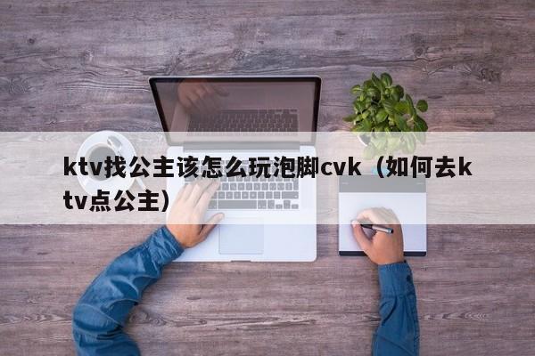 ktv找公主该怎么玩泡脚cvk（如何去ktv点公主）