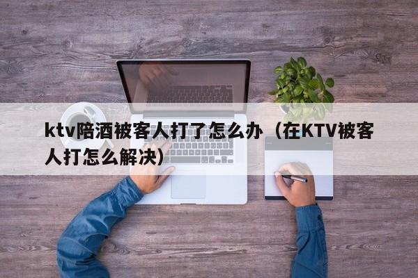 ktv陪酒被客人打了怎么办（在KTV被客人打怎么解决）