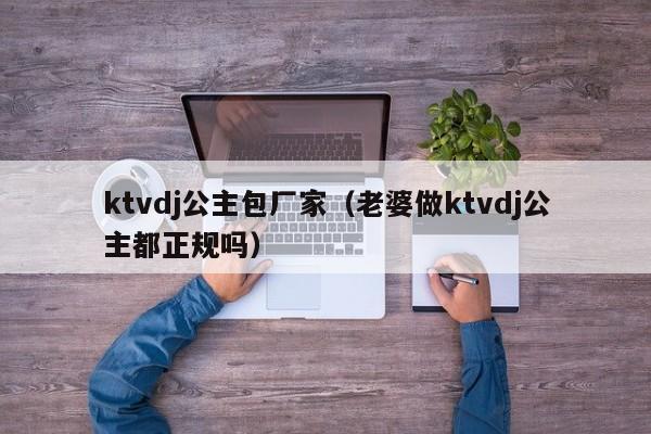 ktvdj公主包厂家（老婆做ktvdj公主都正规吗）