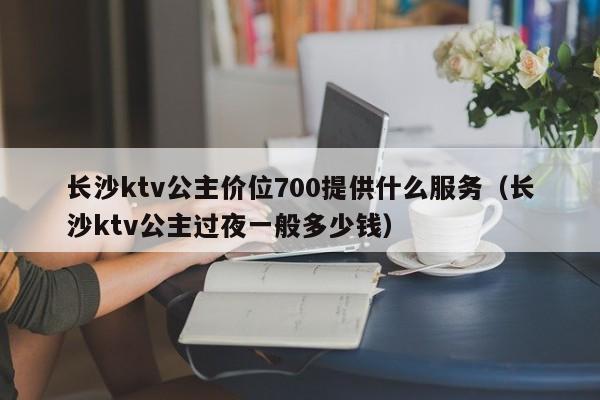 长沙ktv公主价位700提供什么服务（长沙ktv公主过夜一般多少钱）