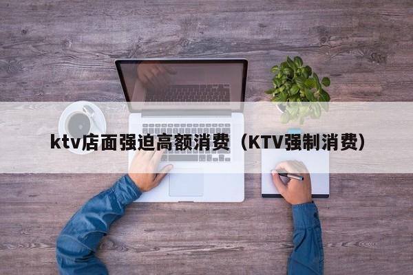 ktv店面强迫高额消费（KTV强制消费）