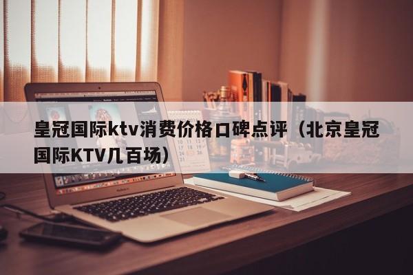 皇冠国际ktv消费价格口碑点评（北京皇冠国际KTV几百场）