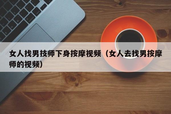 女人找男技师下身按摩视频（女人去找男按摩师的视频）