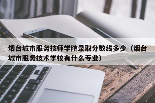 烟台城市服务技师学院录取分数线多少（烟台城市服务技术学校有什么专业）