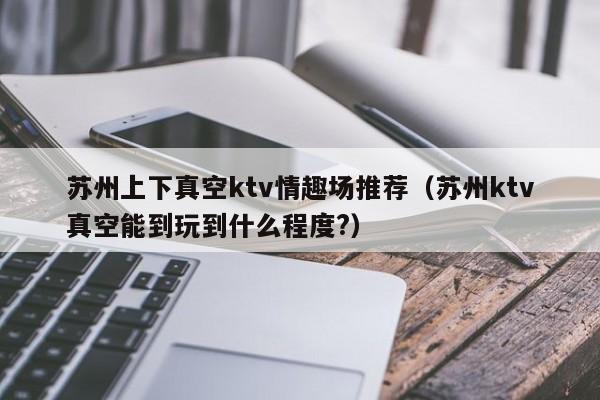 苏州上下真空ktv情趣场推荐（苏州ktv真空能到玩到什么程度?）