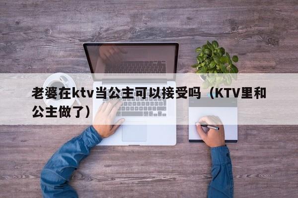 老婆在ktv当公主可以接受吗（KTV里和公主做了）