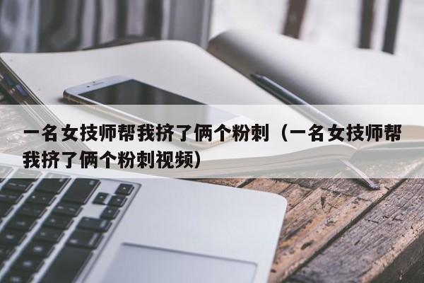 一名女技师帮我挤了俩个粉刺（一名女技师帮我挤了俩个粉刺视频）