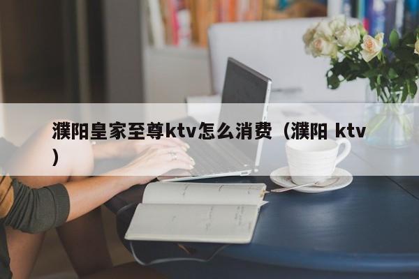 濮阳皇家至尊ktv怎么消费（濮阳 ktv）