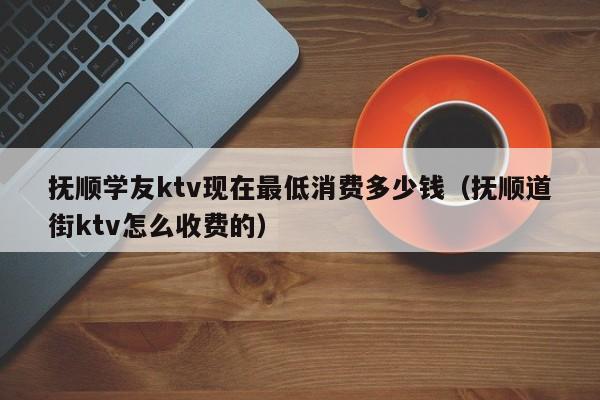 抚顺学友ktv现在最低消费多少钱（抚顺道街ktv怎么收费的）