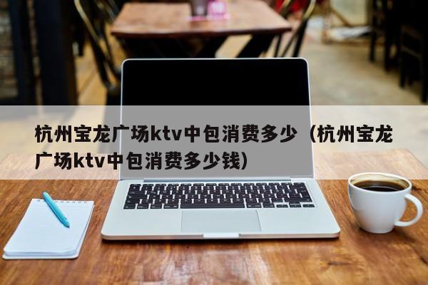 杭州宝龙广场ktv中包消费多少（杭州宝龙广场ktv中包消费多少钱）