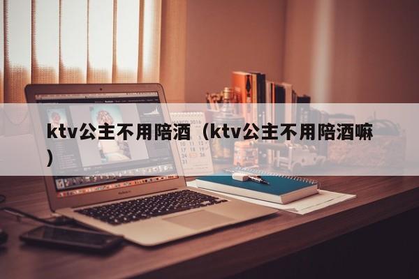 ktv公主不用陪酒（ktv公主不用陪酒嘛）