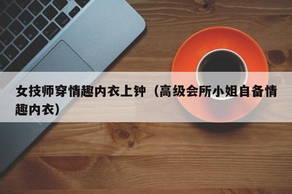 女技师穿情趣内衣上钟（高级会所小姐自备情趣内衣）