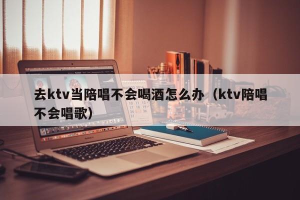 去ktv当陪唱不会喝酒怎么办（ktv陪唱不会唱歌）