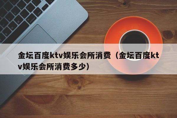 金坛百度ktv娱乐会所消费（金坛百度ktv娱乐会所消费多少）