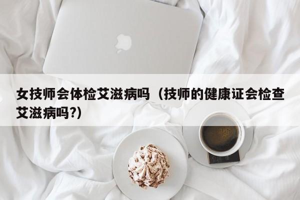 女技师会体检艾滋病吗（技师的健康证会检查艾滋病吗?）