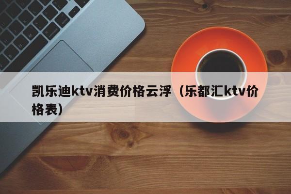 凯乐迪ktv消费价格云浮（乐都汇ktv价格表）