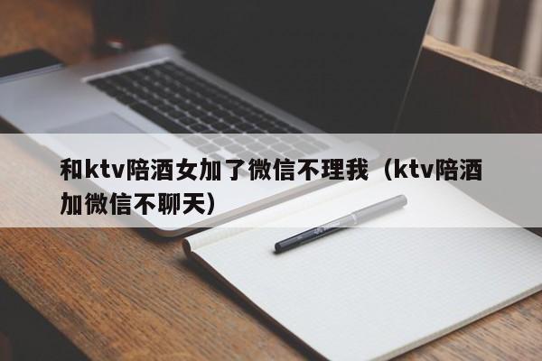 和ktv陪酒女加了微信不理我（ktv陪酒加微信不聊天）