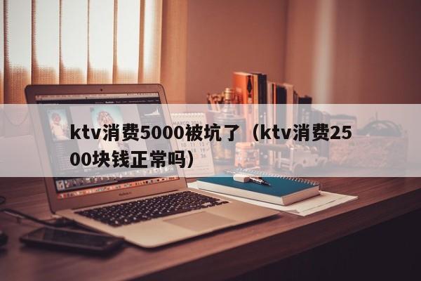 ktv消费5000被坑了（ktv消费2500块钱正常吗）