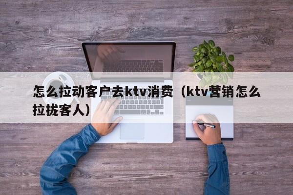 怎么拉动客户去ktv消费（ktv营销怎么拉拢客人）