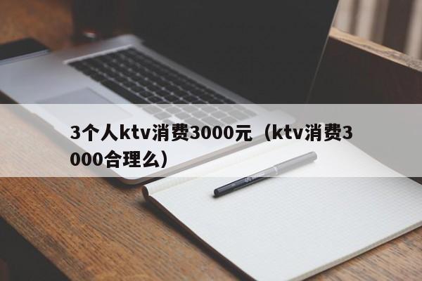 3个人ktv消费3000元（ktv消费3000合理么）