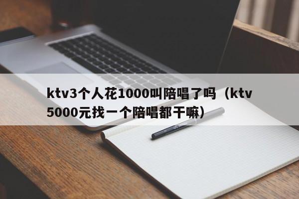 ktv3个人花1000叫陪唱了吗（ktv5000元找一个陪唱都干嘛）