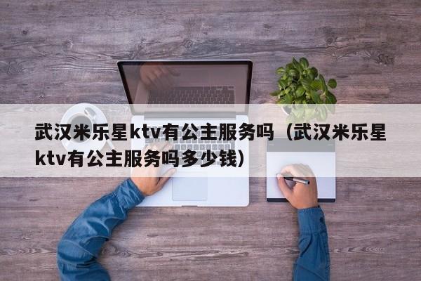 武汉米乐星ktv有公主服务吗（武汉米乐星ktv有公主服务吗多少钱）