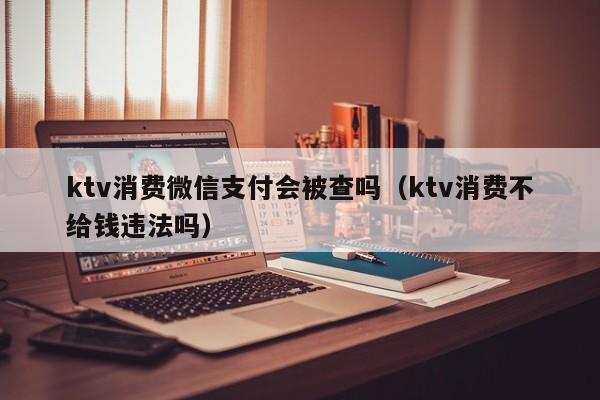 ktv消费微信支付会被查吗（ktv消费不给钱违法吗）