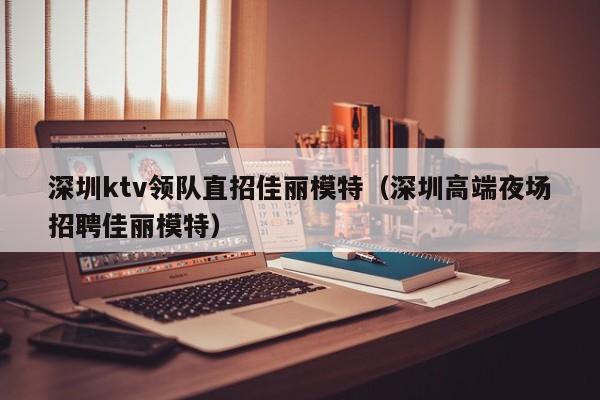 深圳ktv领队直招佳丽模特（深圳高端夜场招聘佳丽模特）