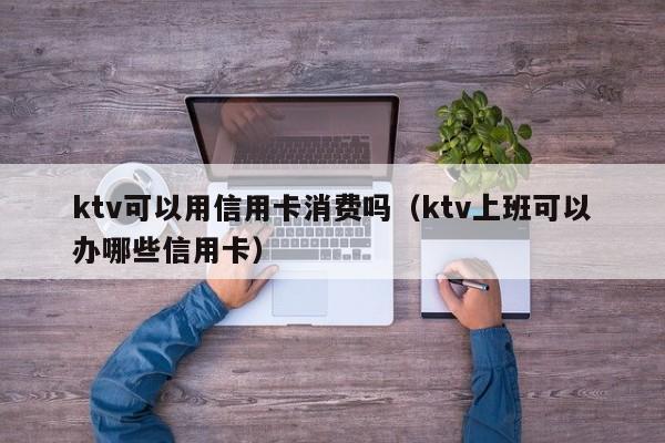 ktv可以用信用卡消费吗（ktv上班可以办哪些信用卡）