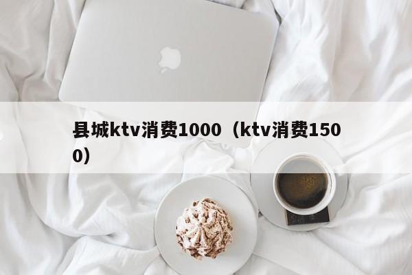 县城ktv消费1000（ktv消费1500）