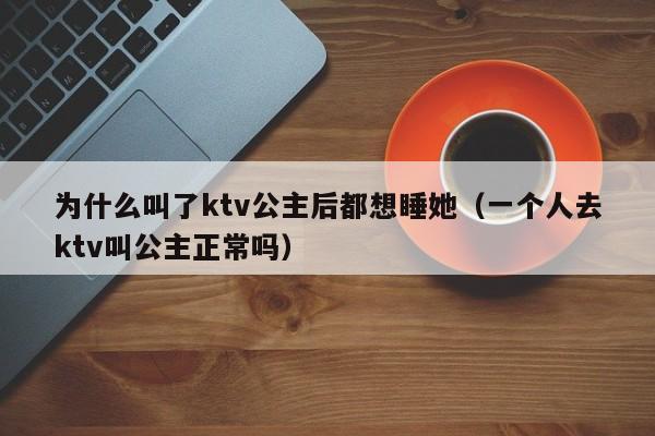 为什么叫了ktv公主后都想睡她（一个人去ktv叫公主正常吗）