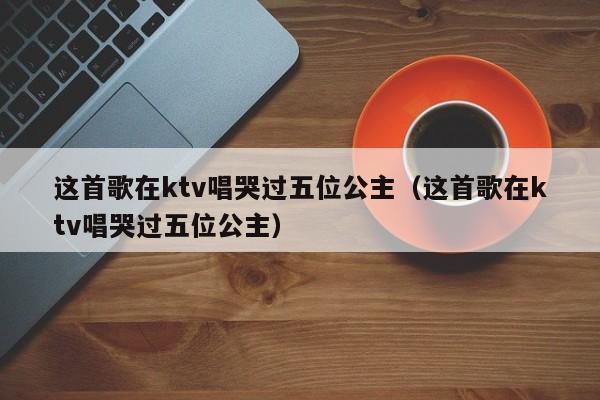 这首歌在ktv唱哭过五位公主（这首歌在ktv唱哭过五位公主）