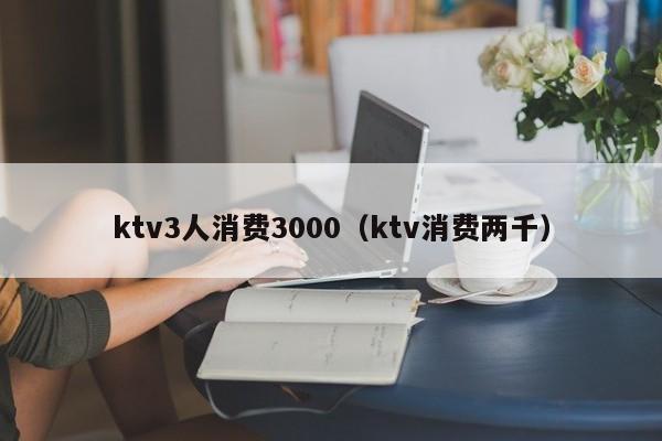 ktv3人消费3000（ktv消费两千）