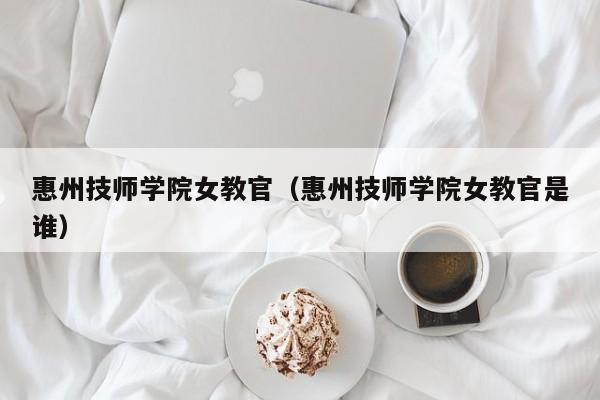 惠州技师学院女教官（惠州技师学院女教官是谁）