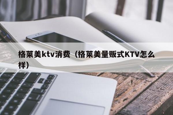 格莱美ktv消费（格莱美量贩式KTV怎么样）