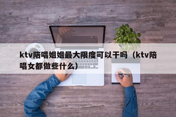 ktv陪唱姐姐最大限度可以干吗（ktv陪唱女都做些什么）