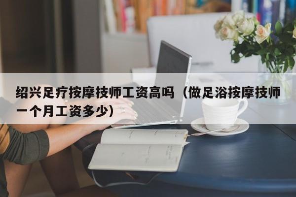 绍兴足疗按摩技师工资高吗（做足浴按摩技师一个月工资多少）