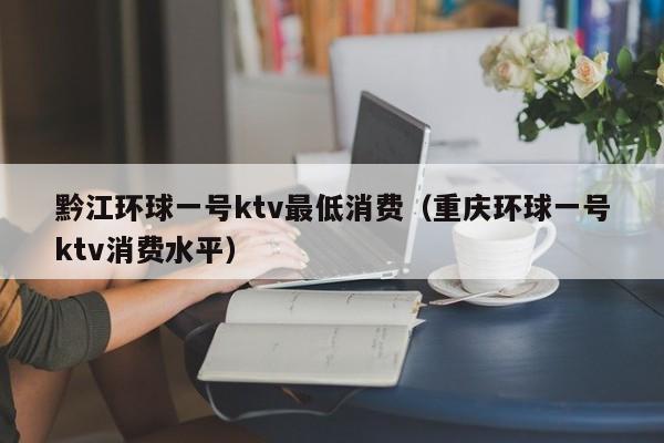 黔江环球一号ktv最低消费（重庆环球一号ktv消费水平）