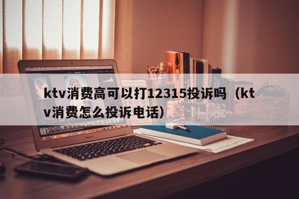 ktv消费高可以打12315投诉吗（ktv消费怎么投诉电话）