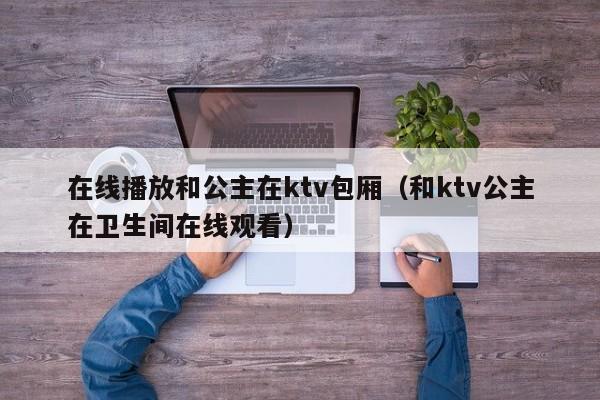 在线播放和公主在ktv包厢（和ktv公主在卫生间在线观看）