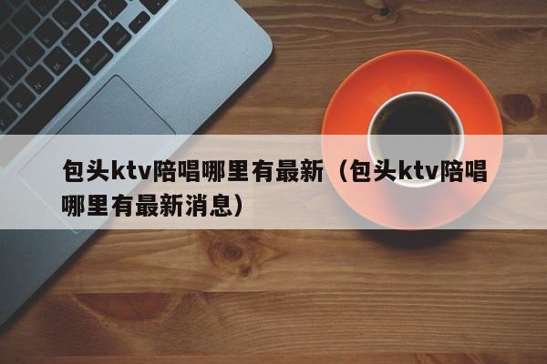 包头ktv陪唱哪里有最新（包头ktv陪唱哪里有最新消息）