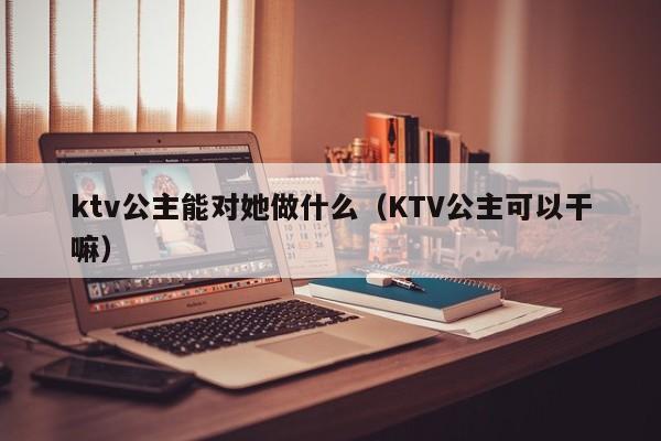 ktv公主能对她做什么（KTV公主可以干嘛）