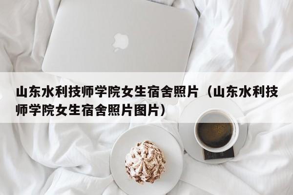 山东水利技师学院女生宿舍照片（山东水利技师学院女生宿舍照片图片）