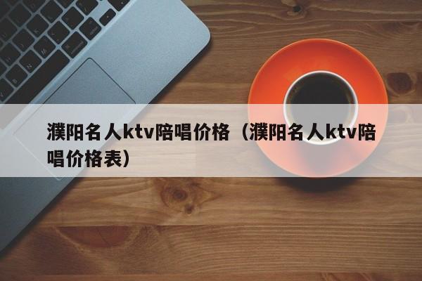 濮阳名人ktv陪唱价格（濮阳名人ktv陪唱价格表）