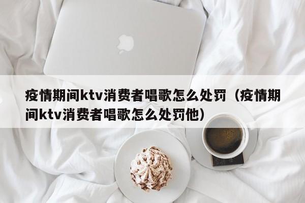 疫情期间ktv消费者唱歌怎么处罚（疫情期间ktv消费者唱歌怎么处罚他）